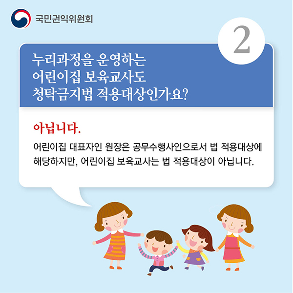 2.누리과정을 운영하는
어린이집 보육교사도
청탁금지법 적용대상인가요?
아닙니다.
어린이집 대표자인 원장은 공무수행사인으로서 법 적용대상에
해당하지만, 어린이집 보육교사는 법 적용대상이 아닙니다.