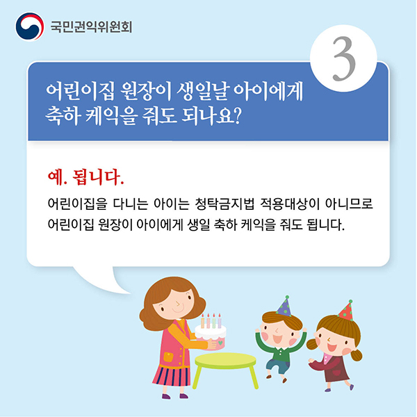 3.어린이집 원장이 생일날 아이에게 축하 케익을 줘도 되나요? 예. 됩니다. 어린이집을 다니는 아이는 청탁금지법 적용대상이 아니므로 어린이집 원장이 아이에게 생일 축하 케익을 줘도 됩니다.