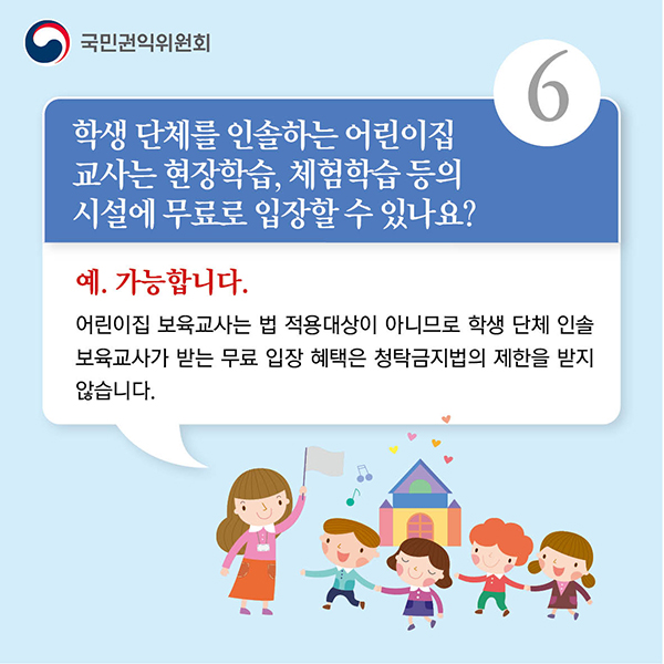 6.학생 단체를 인솔하는 어린이집 교사는 현장학습, 체험학습 등의 시설에 무료로 입장할 수 있나요?예. 가능합니다. 어린이집 보육교사는 법 적용대상이 아니므로 학생 단체 인솔 보육교사가 받는 무료 입장 혜택은 청탁금지법의 제한을 받지 않습니다.