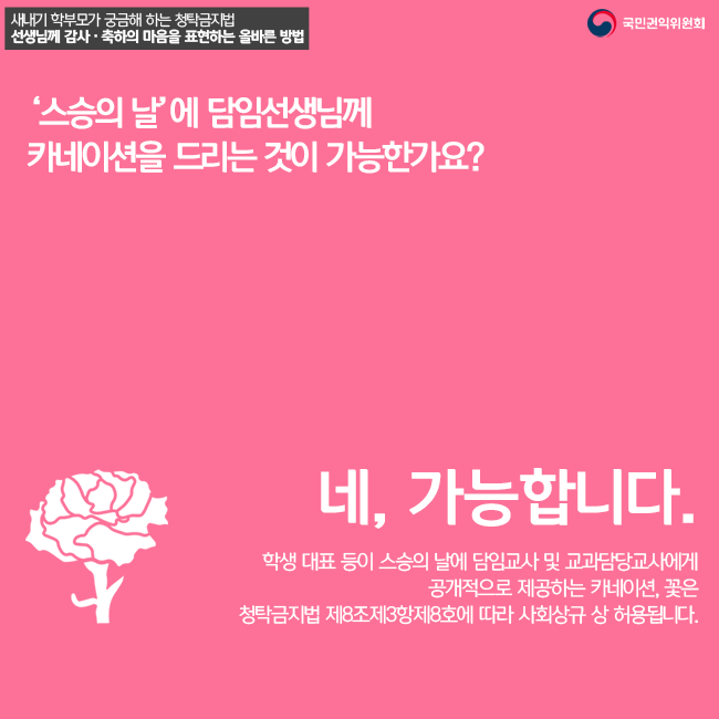 '스승의 날'에 담임선생님께 카네이션을 드리는 것이 가능한가요? 네 가능합니다. 학생 대표 등이 스승의 날에 담임교사 및 교과담당교사에게 공개적으로 제공하는 카네이션, 꽃은 청탁금지법 제8조제3항제8호에 따라 사회상규 상 허용됩니다.