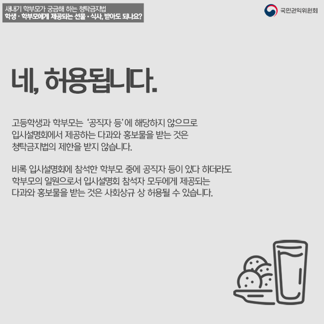 네 허용됩니다. 고등학생과 학부모는 '공직자 등'에 해당하지 않으므로 입시설명회에서 제공하는 다과와 홍보물을 받는 것은 청탁금지법의 제한을 받지 않습니다. 비록 입시설명회에 참석한 학부모 중에 공직자 등이 있다 하도라도 학부모의 일원으로서 입시설명회 참석자 모두에게 제공되는 다과와 홍보물을 받는 것은 사회상규 상 허용될 수 있습니다.