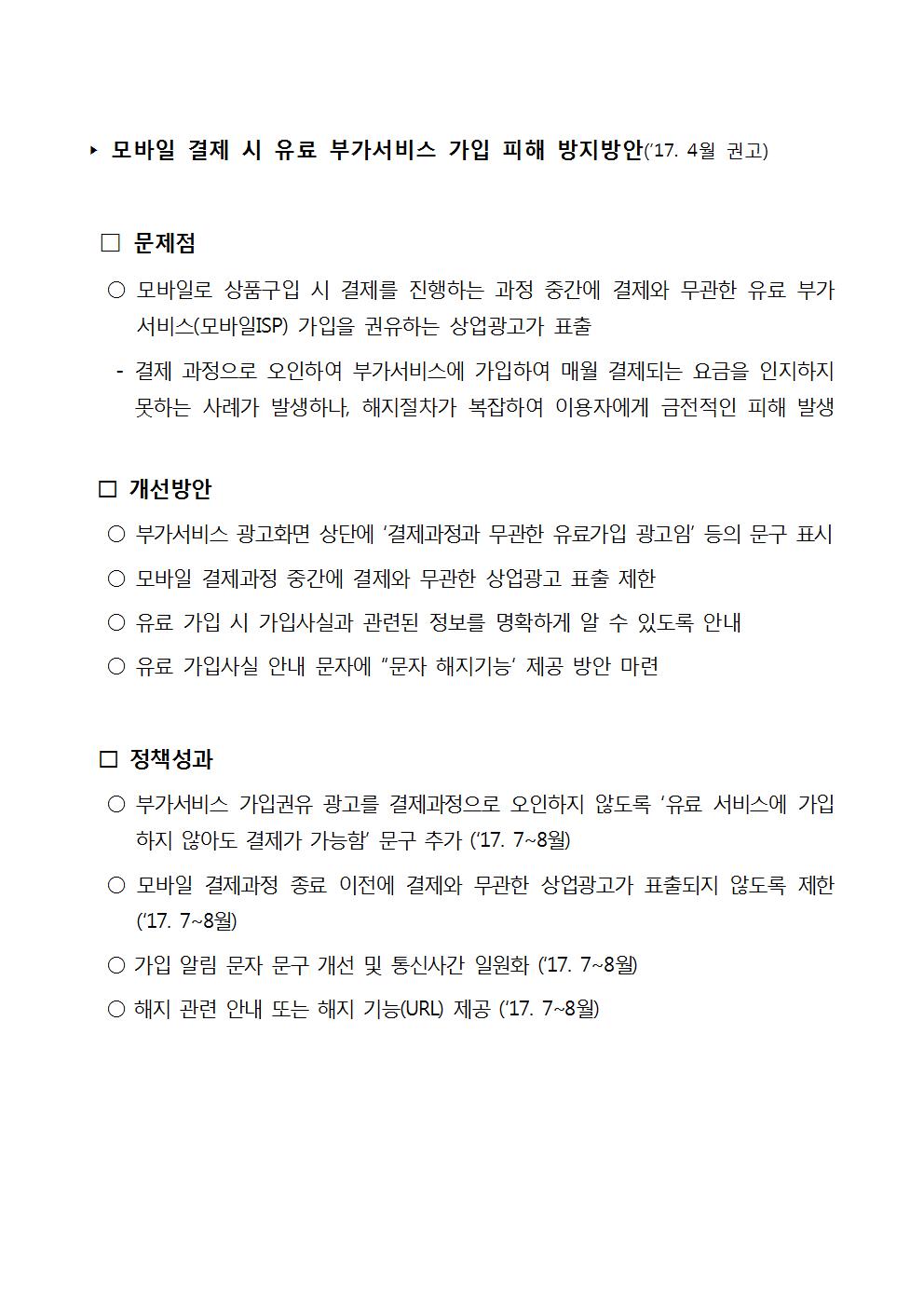 ▶ 모바일 결제 시 유료 부가서비스 가입 피해 방지 방안 ('17. 4월 권고) □ 문제점 ○ 모바일로 상품구입 시 결제를 진행하는 과정 중간에 결제와 무관한 유료 부가 | 서비스(모바일ISP) 가입을 권유하는 상업광고가 표출 - 결제 과정으로 오인하여 부가서비스에 가입하여 매월 결제되는 요금을 인지하지 못하는 사례가 발생하나, 해지절차가 복잡하여 이용자에게 금전적인 피해 발생 □ 개선방안 ○ 부가서비스 광고화면 상단에 '결제과정과 무관한 유료가입 광고임' 등의 문구 표시 ○ 모바일 결제과정 중간에 결제와 무관한 상업광고 표출 제한 ○ 유료 가입 시 가입사실과 관련된 정보를 명확하게 알 수 있도록 안내 ○ 유료 가입사실 안내 문자에 