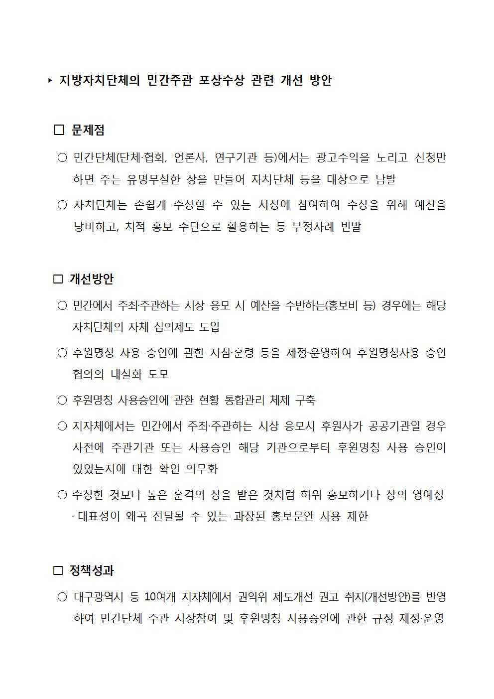 '지방자치단체의 민간주관 포상수상 관련 개선 방안 □ 문제점 ○ 민간단체(단체·협회, 언론사, 연구기관 등)에서는 광고수익을 노리고 신청만 하면 주는 유명무실한 상을 만들어 자치단체 등을 대상으로 남발 ○ 자치단체는 손쉽게 수상할 수 있는 시상에 참여하여 수상을 위해 예산을 낭비하고, 치적 홍보 수단으로 활용하는 등 부정사례 빈발 □ 개선방안 ○ 민간에서 주최·주관하는 시상 응모 시 예산을 수반하는(홍보비 등) 경우에는 해당 자치단체의 자체 심의제도 도입 ○ 후원명칭 사용 승인에 관한 지침 훈령 등을 제정·운영하여 후원명칭사용 승인 협의의 내실화 도모 ○ 후원명칭 사용승인에 관한 현황 통합관리 체제 구축 ○ 지자체에서는 민간에서 주최·주관하는 시상 응모시 후원사가 공공기관일 경우 사전에 주관기관 또는 사용승인 해당 기관으로부터 후원명칭 사용 승인이 있었는지에 대한 확인 의무화 ○ 수상한 것보다 높은 훈격의 상을 받은 것처럼 허위 홍보하거나 상의 영예성 · 대표성이 왜곡 전달될 수 있는 과장된 홍보문안 사용 제한 □ 정책성과 ○ 대구광역시 등 10여개 지자체에서 권익위 제도개선 권고 취지(개선방안)를 반영 하여 민간단체 주관 시상참여 및 후원명칭 사용승인에 관한 규정 제정·운영