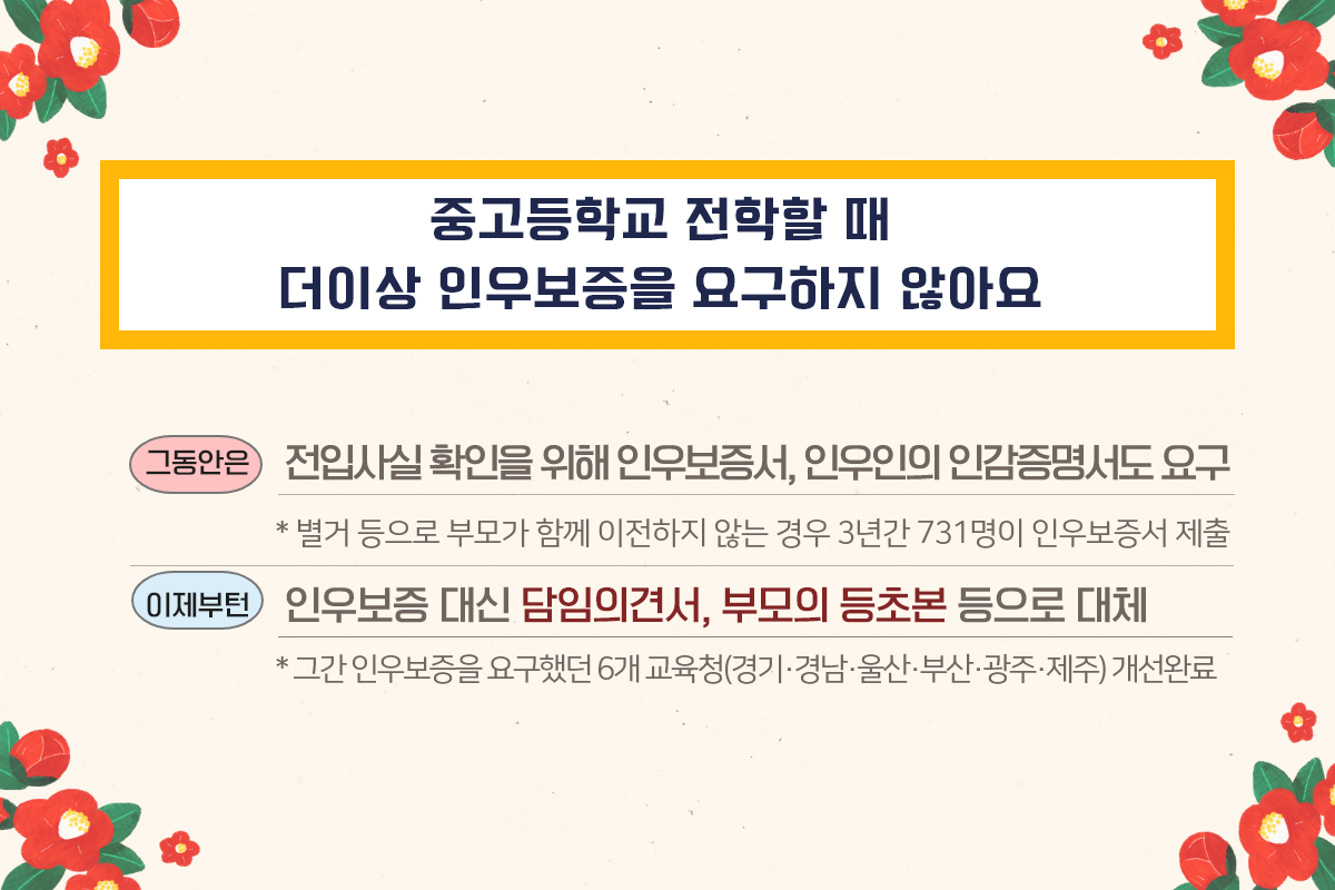 중고등학교 전학할 때 더이상 인우보증을 요구하지 않아요 (그동안은) 전입사실확인을 위해 인우보증서, 인우인의 인감증명서도 요구 * 별거 등으로 부모가 함께 이전하지 않는 경우 3년간 731명이 인우보증서 제출 이제부턴 인우보증 대신 담임의견서, 부모의 등초본 등으로 대체 * 그간 인우보증을 요구했던 6개 교육청(경기·경남·울산·부산·광주·제주) 개선완료