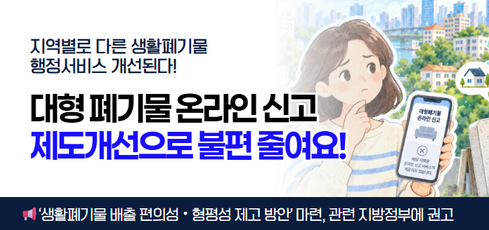 지역별로 다른 생활폐기물 행정서비스 개선된다! 대형 폐기물 온라인 신고 제도개선으로 불편 줄여요! 대형폐기물 온라인 신고 해당 지역은 온라인 신고 서비스가 제공되지 않습니다.<br>'생활폐기물 배출 편의성·형평성 제고 방안' 마련, 관련 지방정부에 권고