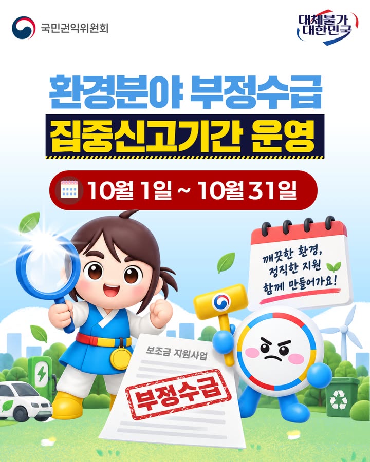 🌱 환경 분야 부정수급, 함께 막아주세요!
국민권익위가 10월 1일부터 31일까지 
환경 분야 부정수급 집중신고기간을 운영합니다.

친환경차 보조금, 주민지원금, 신재생에너지 지원금 등
 정부지원금 부정수급이 의심된다면 신고해 주세요.

📌 신고방법  

- 온라인 청렴포털(www.clean.go.kr)
- 방문·우편 국민권익위원회
- 상담전화 1398 또는 110

※ 변호사를 통한 비실명 대리신고도 가능합니다

#국민권익위원회 #부정수급 #집중신고기간 
#환경분야 #정부지원금 #청렴포털 #제도개선