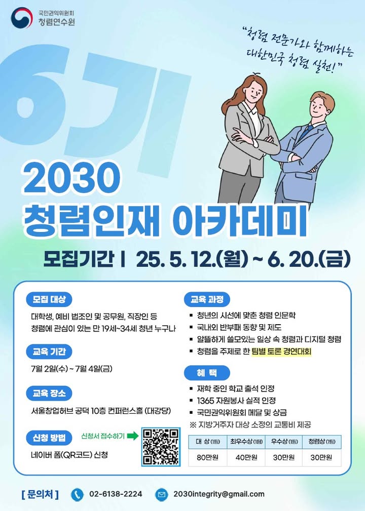 국민권익위원회 청렴연수원 
“청렴 전문가와 함께하는 대한민국 청렴 실천!” 
6기 2030 청렴인재 아카데미 
모집기간 | 25.5.12.(월) ~ 6.20.(금) 
(모집 대상) 대학생, 예비 법조인 및 공무원, 직장인 등 청렴에 관심이 있는 만 19세~34세 청년 누구나 
(교육 기간) 7월 2일(수) ~ 7월 4일(금) 
(교육 장소) 서울창업허브 공덕 10층 컨퍼런스홀 (대강당) 
(신청 방법) 네이버 폼(QR코드) 신청 [신청서 접수하기→] 
(교육 과정) 
· 청년의 시선에 맞춘 청렴 인문학 
· 국내외 반부패 동향 및 제도 
· 알뜰하게 쓸모있는 영상 속 청렴과 디지털 청렴 
· 청렴을 주제로 한 팀별 토론 경연대회 
(혜택) 
· 대학 중인 학교 출석 인정 
· 1365 자원봉사 실적 인정 
· 국민권익위원회 메달 및 상금 
※지방거주자 대상 소정의 교통비 제공 
대상(1팀) 80만원, 최우수상(1팀) 40만원, 우수상(1팀) 30만원, 청렴상(1팀) 30만원 
[문의처] 전화번호:02-6138-2224, 메일:2030integrity@gmail.com 