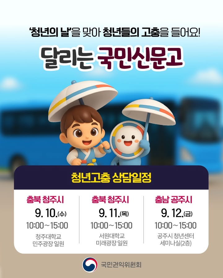 '청년의 날'을 맞아 청년들의 고충을 들어요! 달리는 국민신문고
청년고충 상담일정
충북 청주시 9.10.(수) 10:00~15:00 청주대학교 민주광장 일원 
충북 청주시 9.11.(목) 10:00~15:00 서원대학교 미래광장 일원 
충남 공주시 9.12.(금) 10:00~15:00 공주시 청년센터 세미나실(2층) 
국민권익위원회