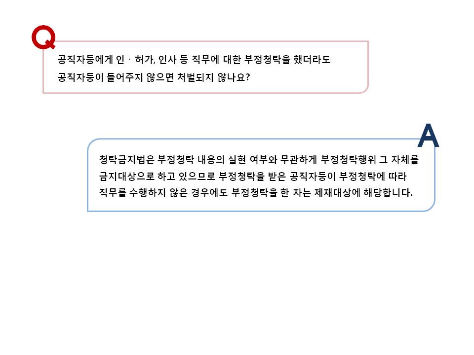 공직자등에게 직무에 대한 부정청탁을 했더라도 공직자등이 들어주지 않으면? 청탁금지법은 부정청탁 내용의 실현 여부와 무관하게 부정청탁행위 그 자체를 금지대상으로 하고 있으므로 부정청탁을 받은 공직자등이 부정청탁에 따라 직무를 수행하지 않은 경우에는 부정청탁을 한 자는 제재대상에 해당합니다.