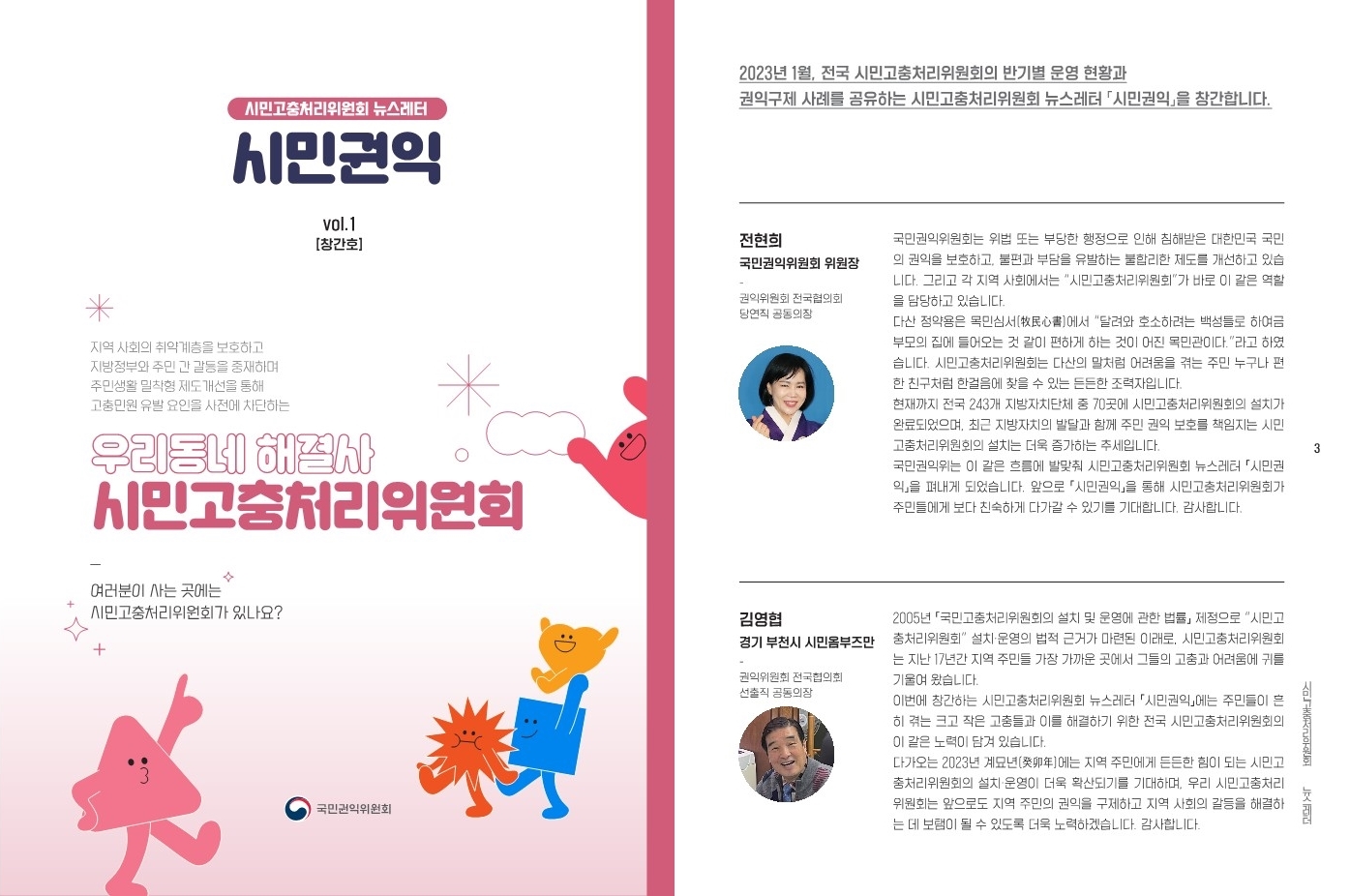 시민고충처리위원회 뉴스레터 시민권익 vol.1 [창간호]
지역 사회의 취약계층을 보호하고 지방정부와 주민 간 갈등을 중재하며 주민생활 밀착형 제도개선을 통해 고충민원 유발 요인을 사전에 차단하는 우리동네 해결사 시민고충처리위원회
-
여러분이 사는 곳에 시민고충처리위원회가 있나요?
국민권익위원회

2023년 1월, 전국 시민고충처리위원회의 반기별 운영 현황과 권익구제 사례를 공유하는 시민고충처리위원회 뉴스레터 「시민권익」을 창간합니다.

전현희 
국민권익위원회 위원장 권익위원회 
-
전국협의회 당연직 공동의장

국민권익위원회는 위법 또는 부당한 행정으로 인해 침해받은 대한민국 국민의 권익을 보호하고, 불편과 부담을 유발하는 불합리한 제도를 개선하고 있습니다. 그리고 각 지역 사회에서 ＂시민고충처리위원회＂가 바로 이 같은 역할을 담당하고 있습니다.
다산 정약용은 목민심서(牧民心書)에서 ＂달려와 호소하려는 백성들로 하여금 부모의 집에 돌아오는 것 같이 편하게 하는 것이 어진 목민관이다.＂라고 하였습니다. 시민고충처리위원회는 다산의 말처럼 어려움을 겪는 주민 누구나 편한 친구처럼 한걸음에 찾을 수 있는 든든한 조력자입니다.
현재까지 전국 243개 지방자치단체 중 70곳에 시민고충처리위원회의 설치가 완료되었으며, 최근 지방자치의 발달과 함께 주민 권익 보호를 책임지는 시민 고충처리위원회의 설치는 더욱 증가하는 추세입니다.
국민권익위원회는 이 같은 흐름에 발맞춰 시민고충처리위원회 뉴스레터「시민권익」을 펴내게 됐습니다. 앞으로 「시민권익」을 통해 시민고충처리위원회가 주민들에게 보다 친숙하게 다가갈 수 있기를 기대합니다. 감사합니다.

김영협
경기 부천시 시민옴부즈만
-
국민권익위원회 전국협의회 선출직 공동의장

2005년 「국민고충처리위원회의 설치 및 운영에 관한 법률」제정으로 ＂시민고충처리위원회＂ 설치·운영의 법적 근거가 마련된 이래로, 시민고충처리위원회는 지난 17년간 지역 주민들 가장 가까운 곳에서 그들의 고충과 어려움에 귀를 기울여 왔습니다.
이번에 창간되는 시민고충처리위원회 뉴스레터 「시민권익」에는 주민들이 흔히 겪는 크고 작은 고충들과 이를 해결하기 위한 전국 시민고충처리위원회의 이 같은 노력이 담겨 있습니다.
다가오는 2023년 계묘년(癸卯年)에는 지역 주민에게 든든한 힘이 되는 시민고충처리위원회의 설치 운영이 더욱 확산되기를 기대하며, 우리 시민고충처리위원회는 앞으로도 지역 주민의 권익을 구제하고 지역 사회의 갈등을 해결하는 데 보탬이 될 수 있도록 더욱 노력하겠습니다. 감사합니다.