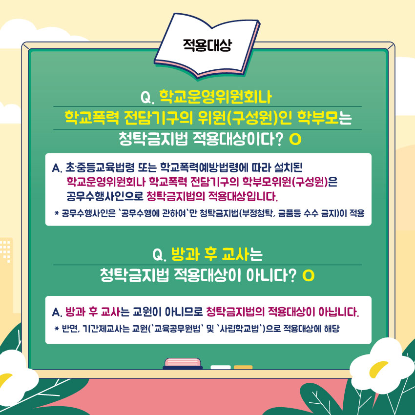 적용대상
Q. 학교운영위원회나 학교폭력 전담기구의 위원(구성원)인 학부모는 청탁금지법 적용대상이다? O
A. 초·중등교육법령 또는 학교폭력예방법령에 따라 설치된 학교운영위원회나 학교폭력 전담기구의 학부모위원(구성원)은 공무수행사인으로 청탁금지법의 적용대상입니다. * 공무수행사인은 '공무수행에 관하여'만 청탁금지법(부정청탁, 금풍등 수수 금지)이 적용
Q. 방과 후 교사는 청탁금지법 적용대상이 아니다? O
A. 방과 후 교사는 교원이 아니므로 청탁금지법의 적용대상이 아닙니다. *반면, 기간제교사는 교원('교육공무원법' 및 '사립학교법')으로 적용대상에 해당