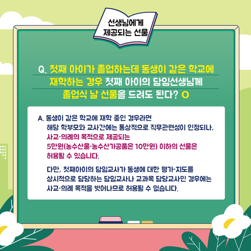 선생님에게 제공되는 선물
Q. 첫째 아이가 졸업하는데 동생이 같은 학교에 재학하는 경우 첫째 아이의 담임선생님께 졸업식 날 선물을 드려도 된다? O
A. 동생이 같은 학교에 재학 중인 경우라면 해당 학부모와 교사간에는 통상적으로 직무관련성이 인정되나, 사교·의례의 목적으로 제공되는 5만원(농수산물·농수산가공품은 10만원) 이하의 선물은 허용될 수 있습니다. 다만, 첫째아이의 담임교사가 동생에 대한 평가·지도를 상시적으로 담당하는 담임교사나 교과목 담당교사인 경우에는 사교·의례 목적을 벗어나므로 허용될 수 없습니다.