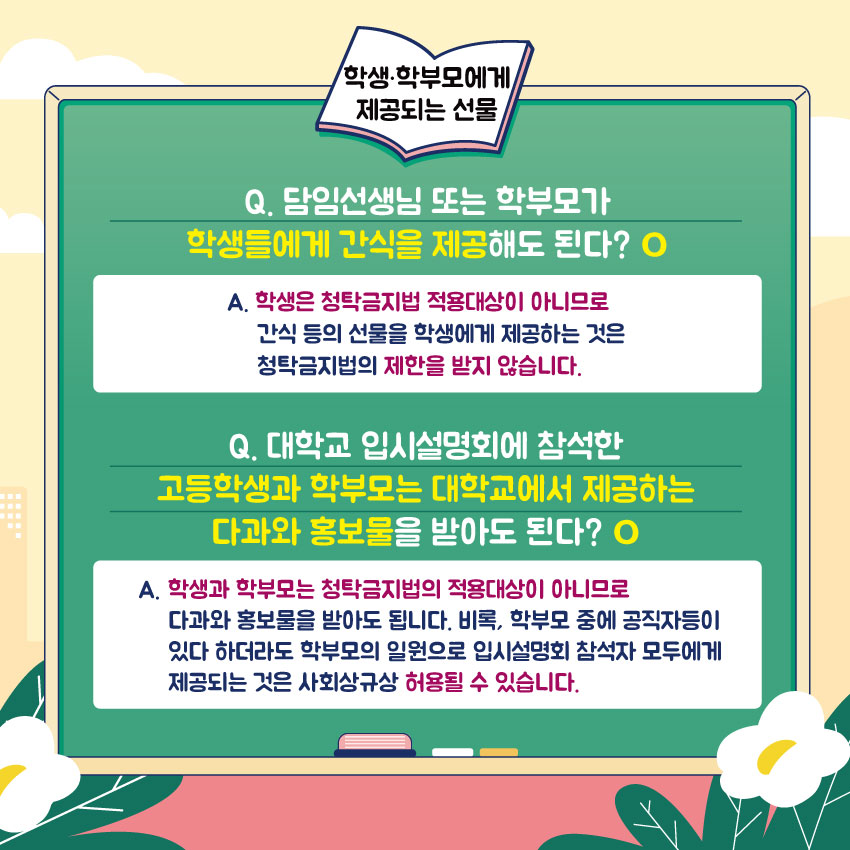 학생·학부모에게 제공되는 선물
Q. 담임선생님 또는 학부모가 학생들에게 간식을 제공해도 된다? O
A. 학생은 청탁금지법 적용대상이 아니므로 간식 등의 선물을 학생에게 제공하는 것은 청탁금지법의 제한을 받지 않습니다.
Q. 대학교 입시설명회에 참석한 고등학생과 학부모는 대학교에서 제공하는 다과와 홍보물을 받아도 된다? O
A. 학생과 학부모는 청탁금지법의 적용대상이 아니므로 다과와 홍보물을 받아도 됩니다. 비록, 학부모 중에 공직자등이 있다 하더라도 학부모의 일원으로 입시설명회 참석자 모두에게 제공되는 것은 사회상규상 허용될 수 있습니다.