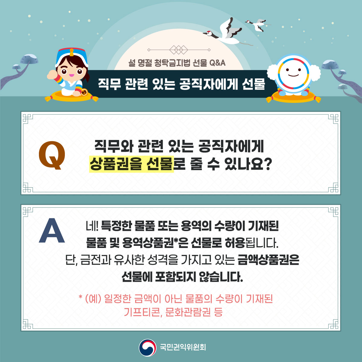 설 명절 청탁금지법 선물 Q&A
직무 관련 있는 공직자에게 선물
Q 직무와 관련 있는 공직자에게 상품권을 선물로 줄 수 있나요?
A 네! 특정한 물품 또는 용역의 수량이 기재된 물품 및 용역상품권*은 선물로 허용됩니다. 단, 금전과 유사한 성격을 가지고 있는 금액상품권은 선물에 포함되지 않습니다.
*(예) 일정한 금액이 아닌 물품의 수량이 기재된 기프티콘, 문화관람권 등
국민권익위원회