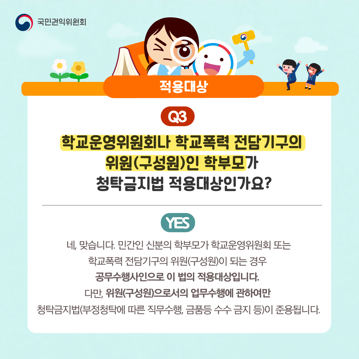 국민권익위원회
적용대상
Q3 학교운영위원회나 학교폭력 전담기구의 위원(구성원)인 학부모가 청탁금지법 적용대상인가요?
YES 네, 맞습니다. 민간인 신분의 학부모가 학교운영위원회 또는 학교폭력 전담기구의 위원(구성원)이 되는 경우 공무수행사인으로 이 법의 적용대상입니다. 다만, 위원(구성원)으로서의 업무수행에 관하여만 청탁금지법(부정청탁에 따른 직무수행, 금품등수수 금지 등)이 준용됩니다.