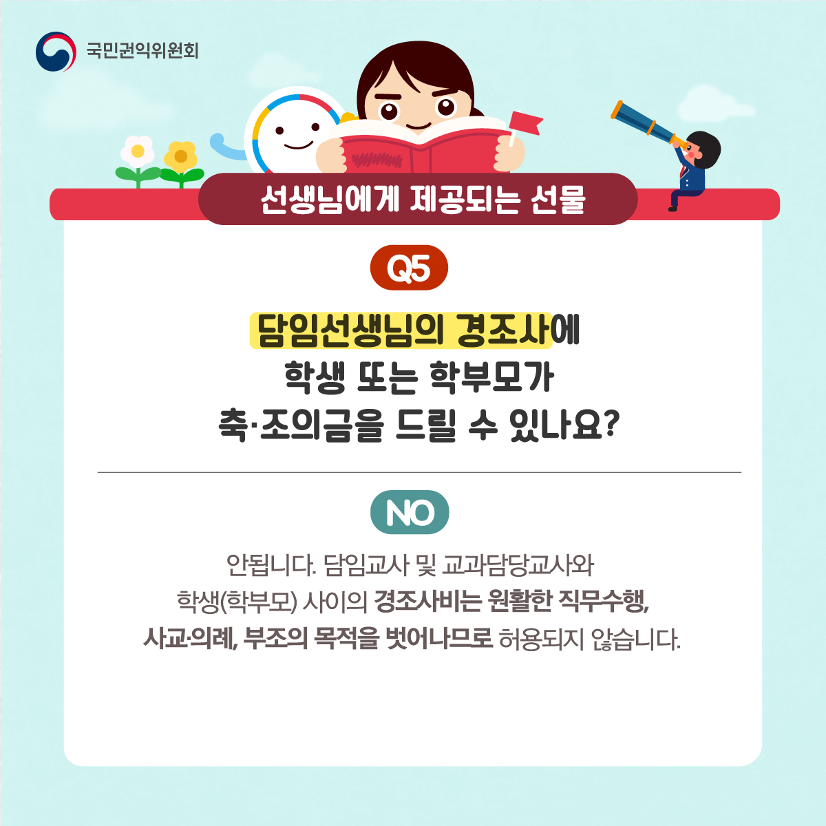 국민권익위원회
선생님에게 제공되는 선물
Q5 담임선생님의 경조사에 학생 또는 학부모가 축·조의금을 드릴 수 있나요?
NO 안됩니다. 담임교사 및 교과담당교사와 학생(학부모) 사이의 경조사비는 원활한 직무수행, 사교·의례, 부조의 목적을 벗어나므로 하용되지 않습니다.