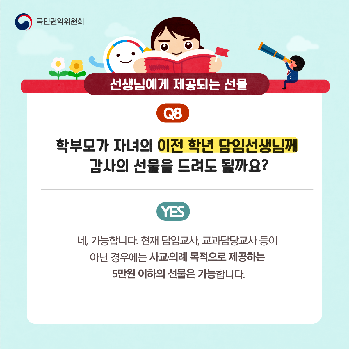 국민권익위원회
선생님에게 제공되는 선물
Q8 학부모가 자녀의 이전 학년 담임선생님께 감사의 선물을 드려도 될까요?
NO 네, 가능합니다. 현재 담임교사, 교과담당교사 등이 아닌 경우에는 사교·의례 목적으로 제공하는 5만원 이하의 선물은 가능합니다.