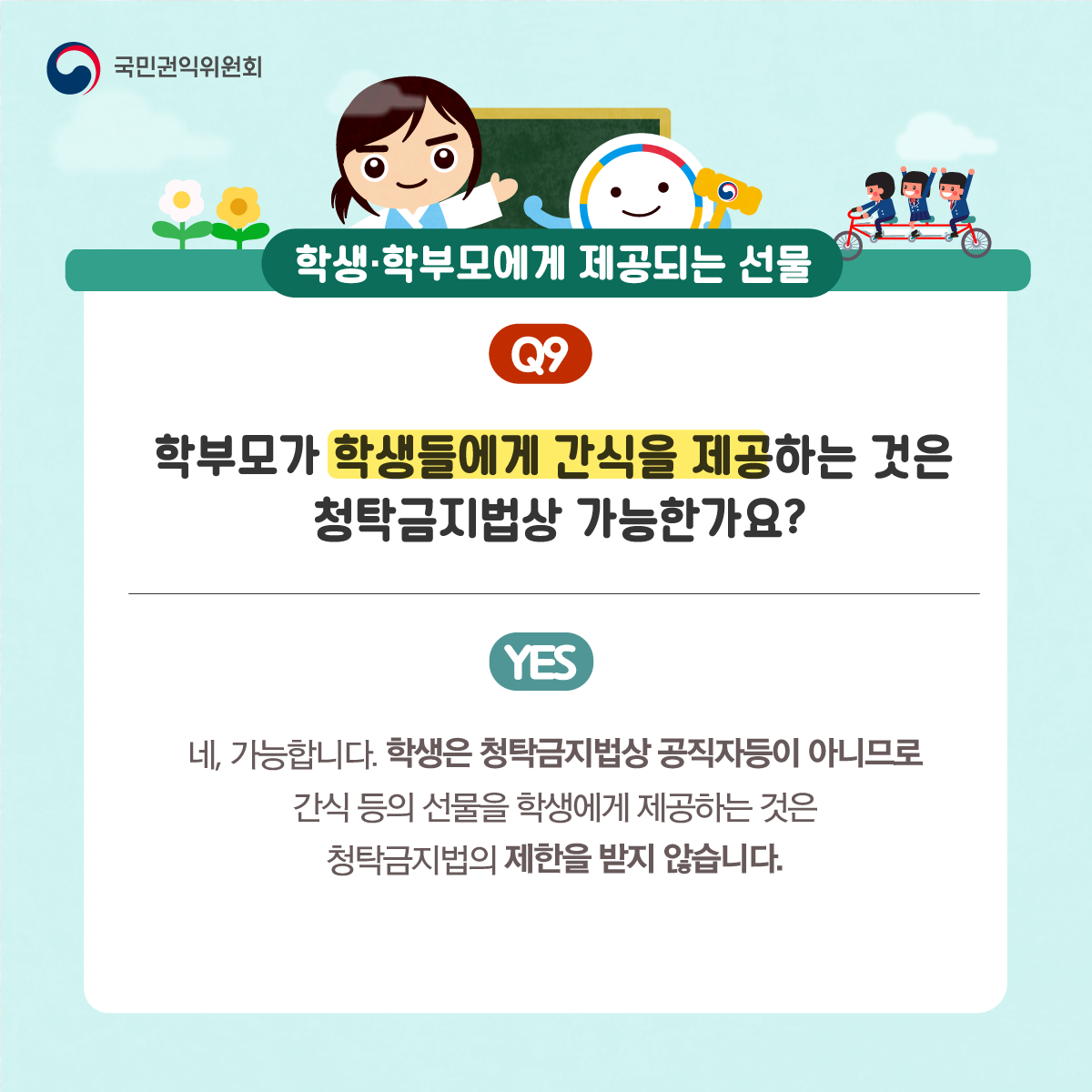 국민권익위원회
학생·학부모에게 제공되는 선물
Q9 학부모가 학생들에게 간식을 제공하는 것은 청탁금지법상 가능한가요?
YES 네, 가능합니다. 학생은 청탁금지법상 공직자등이 아니므로 간식 등의 선물을 학생에게 제공하는 것은 청탁금지법의 제한을 받지 않습니다.