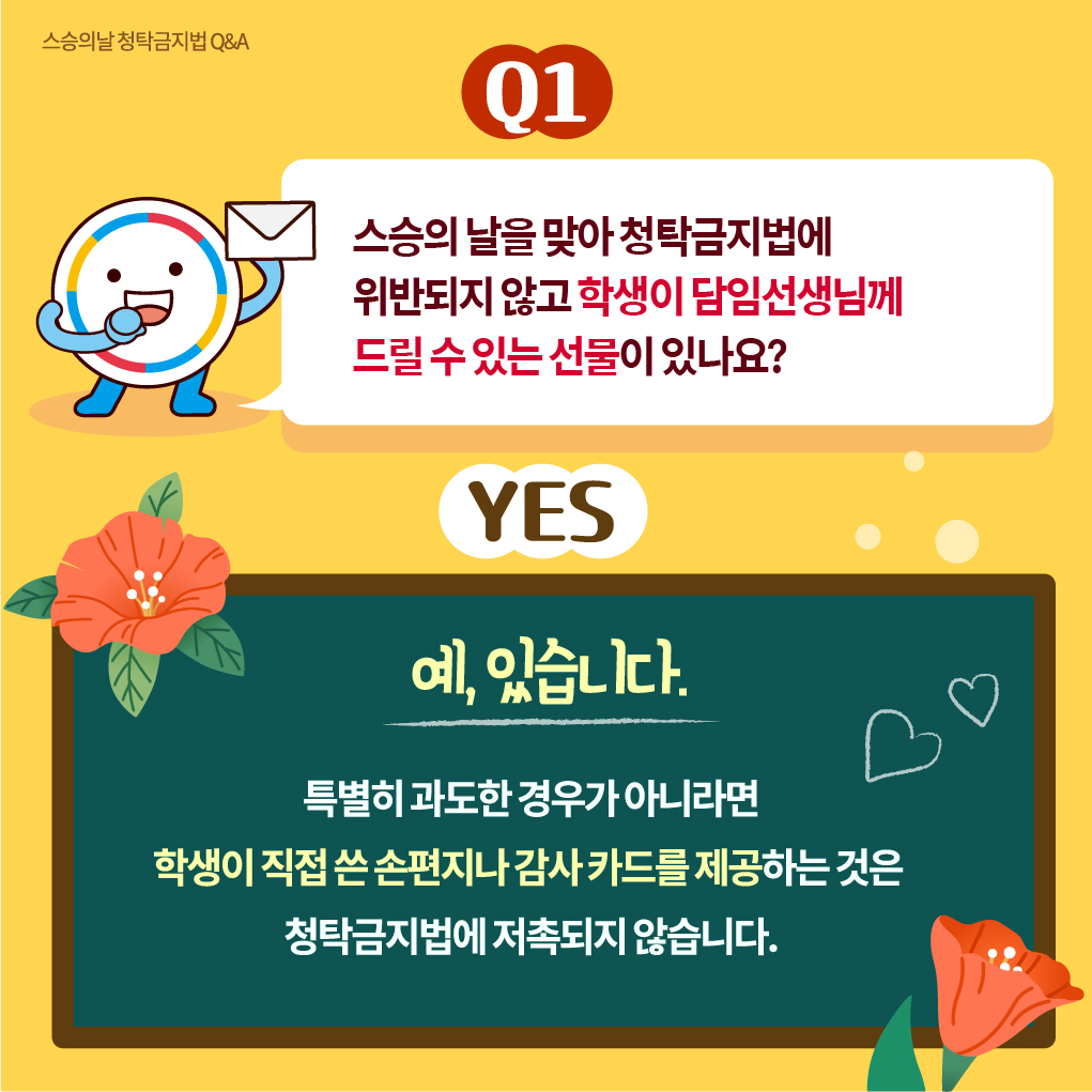스승의날 청탁금지법 Q＆A
Q1
스승의 날을 맞아 청탁금지법에 위반되지 않고 학생이 담임선생님께 드릴 수 있는 선물이 있나요?
YES
예 있습니다. 특별히 과도한 경우가 아니라면 학생이 직접 쓴 손편지나 감사 카드를 제공하는 것은 청탁금지법에 저촉되지 않습니다.