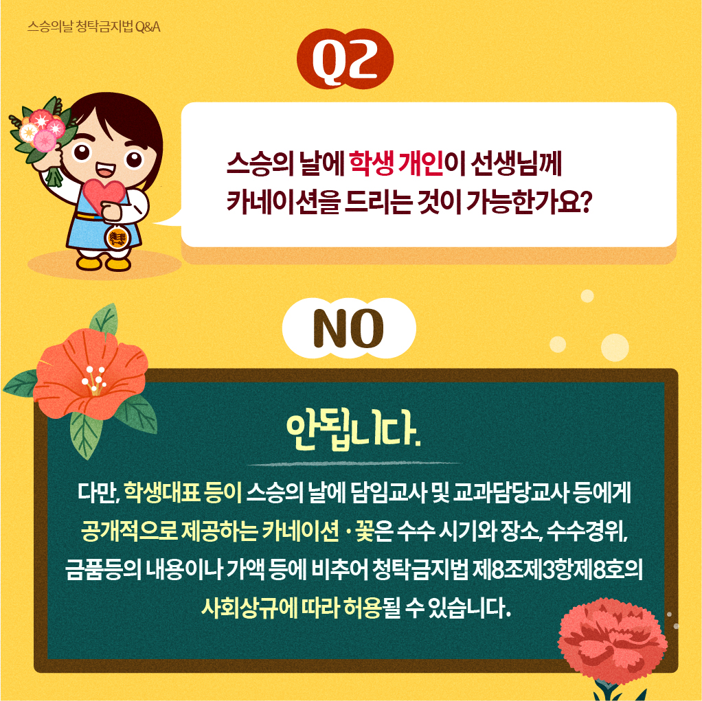 스승의날 청탁금지법 Q＆A
Q2
스승의 날에 학생 개인이 선생님께 카네이션을 드리는 것이 가능한가요?
NO
안됩니다. 다만, 학생대표 등이 스승의 날에 담임교사 및 교과담당교사 등에게 공개적으로 제공하는 카네이션·꽃은 수수 시기와 장소, 수수경위, 금품등의 내용이나 가액 등에비추어 청탁금지법 제8조제3항제8호의 사회상규에 따라 허용될 수 있습니다.