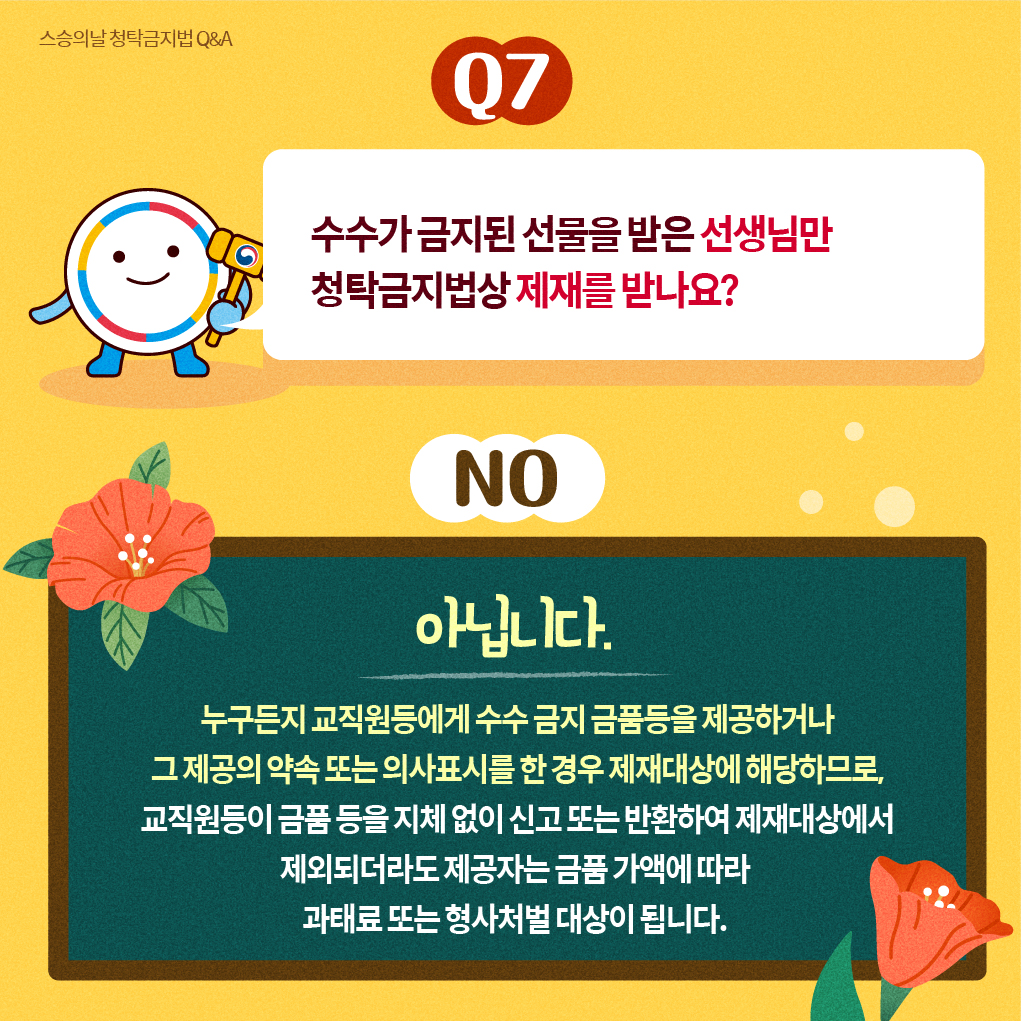 스승의날 청탁금지법 Q＆A
Q7
수수가 금지된 선물을 받은 선생님만 청탁금지법상 제재를 받나요? 
NO
아닙니다.  누구든지 교직원등에게 수수 금지 금품등을 제공하거나 그 제공의 약속 또는 의사표시를 한 경우 제재대상에 해당하므로, 교직원등이 금품등을 지체 없이 신고 또는 반환하여 제재대상에서 제외되더라도 제공자는 금품 가액에 따라 과태료 또는 형사처벌 대상이 됩니다.