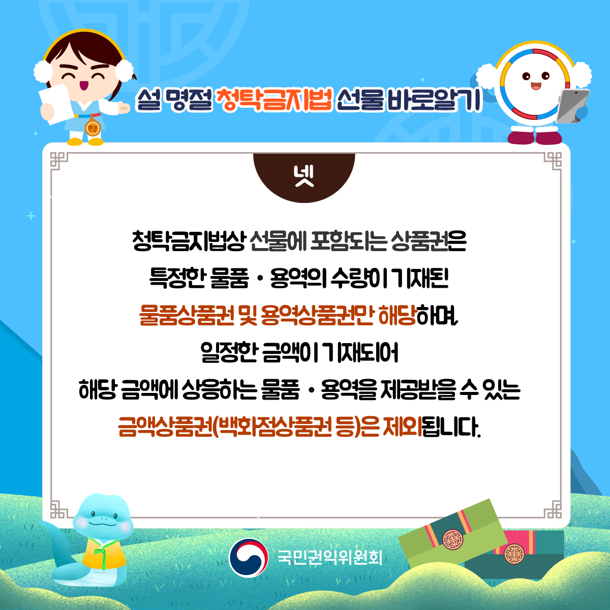 설 명절 청탁금지법 선물 바로알기 <넷 /> 청탁금지법상 선물에 포함되는 상품권은 특정한 물품·용역의 수량이 기재된 물품상품권 및 용역상품권만 해당하며, 일정한 금액이 기재되어 해당 금액에 상응하는 물품·용역의 수량이 기재된 물품상품권및 용역상품권만 해당되며, 일정한 금액이 기재되어 해당 금액에 상응하는 물품·용역을 제공받을 수 있는 금액상품권(백화점상품권 등)은 제외됩니다. 국민권익위원회