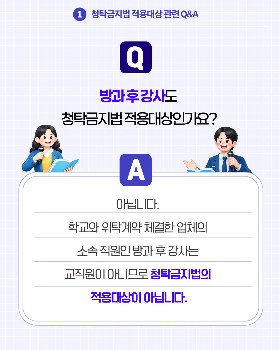 1.청탁금지법 적용대상 관련 Q&A
Q. 방과 후 강사도 청탁금지법 적용대상인가요?
A. 아닙니다. 학교와 위탁계약 체결한 업체의 소속 직원인 방과 후 강사는 교직원이 아니므로 청탁금지법의 적용대상이 아닙니다.