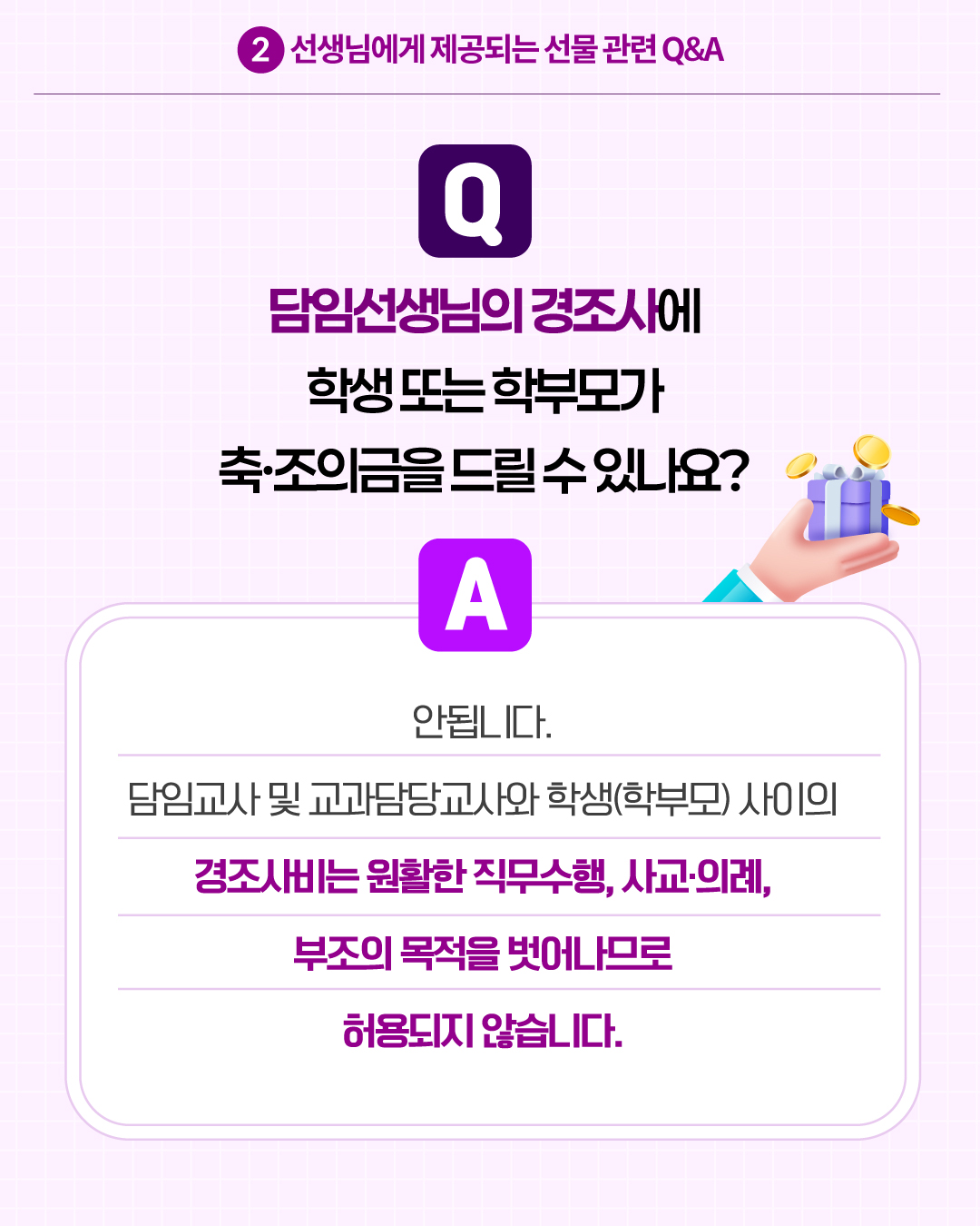 2.선생님에게 제공되는 선물 관련 Q&A
Q. 담임선생님의 경조사에 학생 또는 학부모가 축·조의금을 드릴 수 있나요?
A. 안됩니다. 담임교사 및 교과담당교사와 학생(학부모) 사이의 경조사비는 원활한 직무수행, 사교·의례, 부조의 목적을 벗어나므로 허용되지 않습니다.