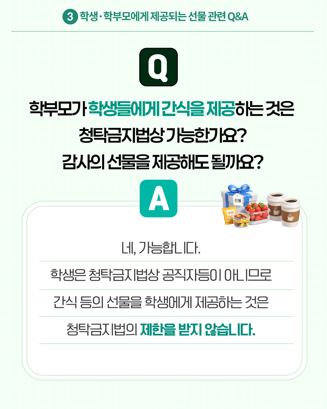 3.학생·학부모에게 제공되는 선물 관련 Q&A
Q. 학부모가 학생들에게 간식을 제공하는 것은 청탁금지법상 가능한가요?
A. 네, 가능합니다. 학생은 청탁금지법상 공직자등이 아니므로 간식 등의 선물을 학생에게 제공하는 것은 청탁금지법의 제한을 받지 않습니다.