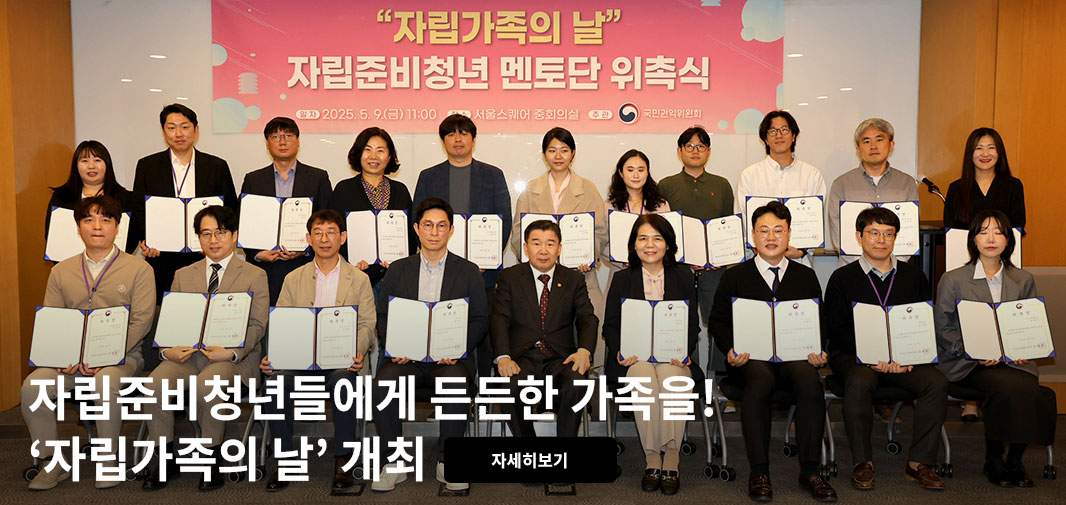 “자립가족의 날” 자립준비청년 멘토단 위촉식 
[일자] 2025.5.9.(금) [장소] 서울스퀘어 중회의실 [주관] 국민권익위원회 
자립준비청년들에게 든든한 가족을! ‘자립가족의 날’ 개최 자세히보기