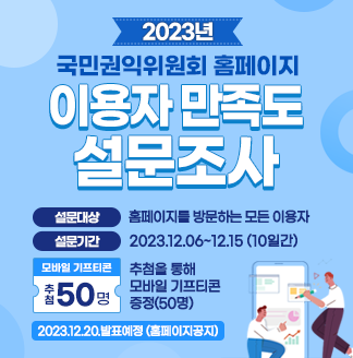 2023년 국민권익위원회 홈페이지 이용자 만족도 설문조사설문대상 홈페이지를 방문하는 모든 이용자설문기간 2023.12.6~12.15모바일기프티콘 추첨을 통해 모바일 기프티콘 증정 50명2023.12.20 발표예정(홈페이지 공지)