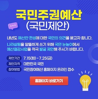 국민주권예산(국민제안) 내년도 예산안 편성에 대한 국민의 의견을 묻고자 합니다. 나라살림을 알뜰하게 쓰기 위해 국민 눈높이에서 예산절감사업을 적극 발굴 제안해주시기 바랍니다. 제안기간 7.15(화)~7.25(금) 제안자격 대한민국 국민 참여방법 국민참여예산 홈페이지 온라인 접수 홈페이지 바로가기