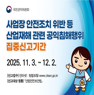 국민권익위원회 사업장 안전조치 위반 등 산업재해 관련 공익침해행위 집중신고기간 2025.11.3.~12.2. [신고접수]인터넷·청렴포털 www.clean.go.kr [신고대상 법률]산업안전보건법