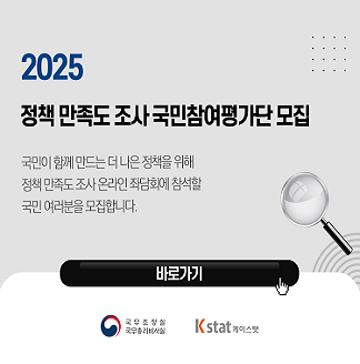 2025 정책 만족도 조사 국민참여평가단 모집 국민이 함께 만드는 더 나은 정책을 위해 정책 만족도 조사 온라인 좌담회에 참석할 국민 여러분을 모집합니다 바로가기 국무조정실 국무총리비서실 K stat 케이스탯