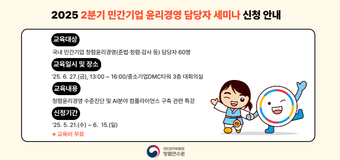 2025 2분기 민간기업 윤리경영 담당자 세미나 신청 안내 
(교육대상) 국내 민간기업 청렴윤리경영(준법·청렴·감사 등) 담당자 60명 
(교육일시 및 장소) '25.6.27.(금), 13:00 ~ 16:00/중소기업DMC타워 3층 대회의실 
(교육내용) 청렴윤리경영 수준진단 및 AI분야 컴플라이언스 구축 관련 특강 
(신청기간) '25.5.21.(수) ~ 6.15.(일) 
※교육비 무료 
국민권익위원회 청렴연수원
