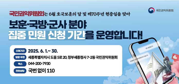 국민권익위원회
국민권익위원회는 6월 호국보훈의 달 및 제70주년 현충일 맞아
보훈·국방·군사 분야 집중 민원 신청기간을 운영합니다!

<신청기간>
2025. 6. 1.~30.

<방문·우편>
세종특별자치시 도움 5로 20, 정부세종청사 7-2동 국민권익위원회

<팩스>
044-200-7930

<전화상담>
국번없이 110