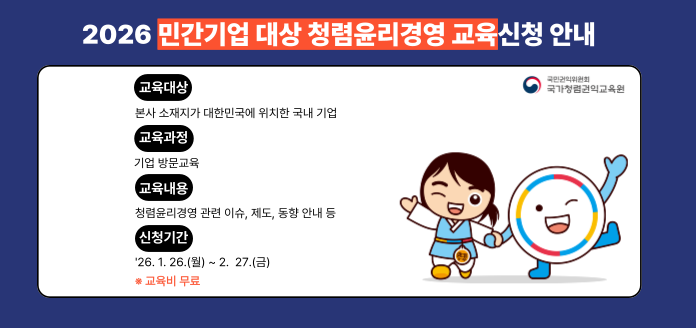 2026 민간기업 대상 청렴윤리경영 교육신청 안내 국민권익위원회 국가청렴권익교육원 교육대상 본사 소재지가 대한민국에 위치한 국내 기업 교욱과정 기업 방문교육 교육내용 청렴윤리경영 관련 이슈, 제도, 동향 안내 등 신청기간 '26. 1.26.(월) ~ 2. 27.(금) ※ 교육비 무료