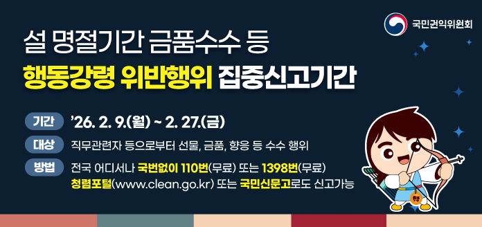 국민권익위원회 설 명절기간 금품수수 등 행동강령 위반행위 집중신고기간 기간 '26. 2. 9.(월) ~ 2. 27.(금) 대상 직무관련자 등으로부터 선물, 금품, 향응 등 수수 행위 방법 전국 어디서나 국번없이 110번(무료) 또는 1398번(무료) 청렴포털(www.clean.go.kr) 또는 국민신문고로도 신고가능