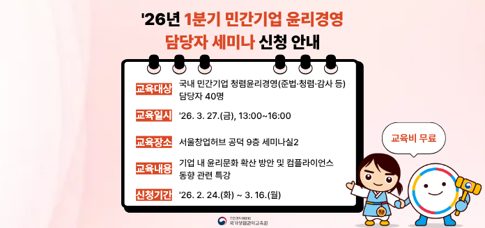 '26년 1분기 민간기업 윤리경영 담당자 세미나 신청 안내 
교육대상 국내 민간기업 청렴윤리경영(준법·청렴·감사 등) 담당자 40명 
교육일시 '26. 3. 27.(금), 13:00~16:00 
교육장소 서울창업허브 공덕 9층 세미나실2 
교육내용 기업 내 윤리문화 확산 방안 및 컴플라이언스 동향 관련 특강 
신청기간 '26. 2. 24.(화) ~ 3. 16.(월) 