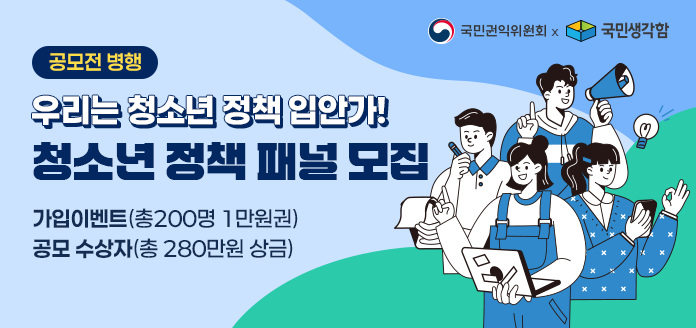 국민권익위원회 × 국민생각함 
공모전 병행 
우리는 청소년 정책 입안가! 
청소년 정책 패널 모집 
가입이벤트(총200명 1만원권) 
공모 수상자(총 280만원 상금)