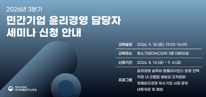 2026년 3분기 민간기업 윤리경영 ㄷ마당자 세미나 신청 안내 교육일정 2026. 9. 18.(금), 13:00~16:00 교육장소 중소기업DMC타워 3층 대회의실 신청기간 2026. 8. 14.(금)~ 9. 4.(금) 프로그램 윤리경영 실무와 컴플라이언스 운영 전략 직장 내 괴롭힘 예방과 조직문화 청렴윤리경영 우수기업 사례 공유 네트워킹 및 폐회 국민권익위원회 국가청렴권익교육원
