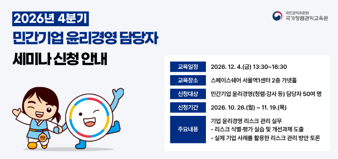 국민권익위원회 국가청렴권익교육원 2026년 4분기 민간기업 윤리경영 담당자 세미나 신청 안내
교육일정 2026.12.4.(금) 13:30~16:30
교육장소 스페이스쉐어 서울역1센터 2층 가넷홀
신청대상 2026.10.26.(월) ~ 11.19.(목)
주요내용
기업 윤리경영 리스크 관리 실무
-리스크 식별·평가 실습 및 개선과제 도출
-실제 기업 사례를 활용한 리스크 관리 방안 토론